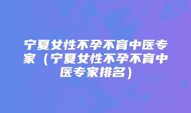宁夏女性不孕不育中医专家(宁夏女性不孕不育中医专家排名)