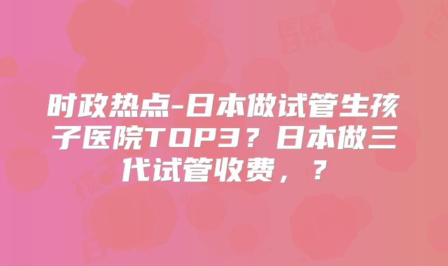 时政热点-日本做试管生孩子医院TOP3？日本做三代试管收费，？