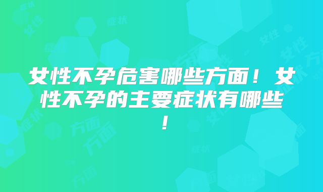 女性不孕危害哪些方面!女性不孕的主要症状有哪些!