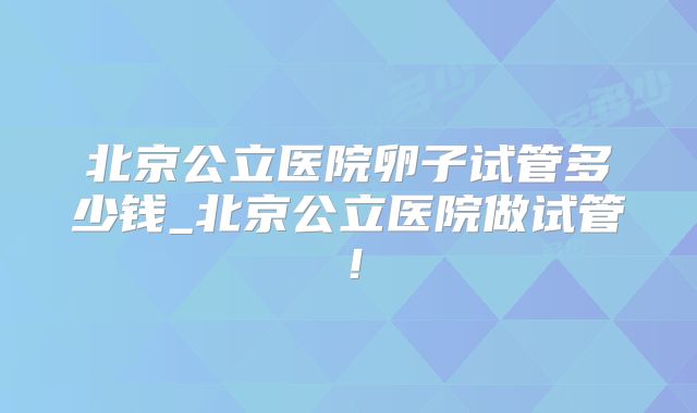北京公立医院卵子试管多少钱_北京公立医院做试管!
