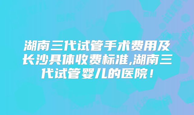 湖南三代试管手术费用及长沙具体收费标准,湖南三代试管婴儿的医院！
