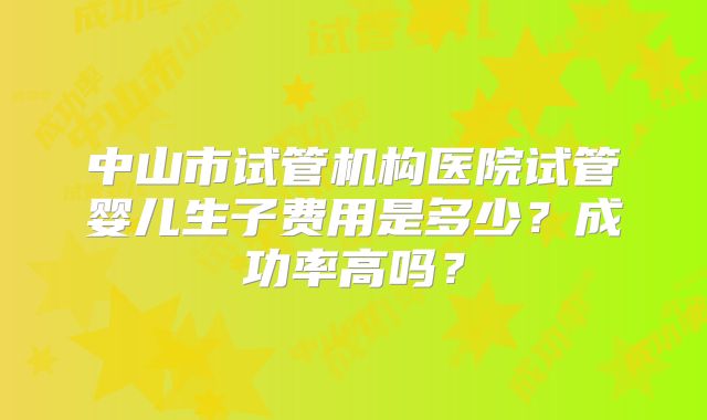 中山市试管机构医院试管婴儿生子费用是多少？成功率高吗？