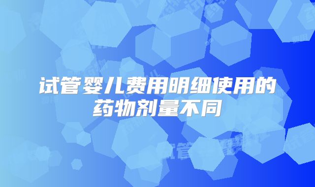 试管婴儿费用明细使用的药物剂量不同