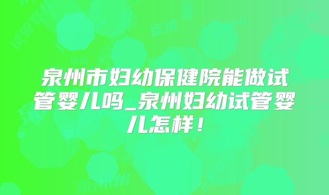 泉州市妇幼保健院能做试管婴儿吗_泉州妇幼试管婴儿怎样！