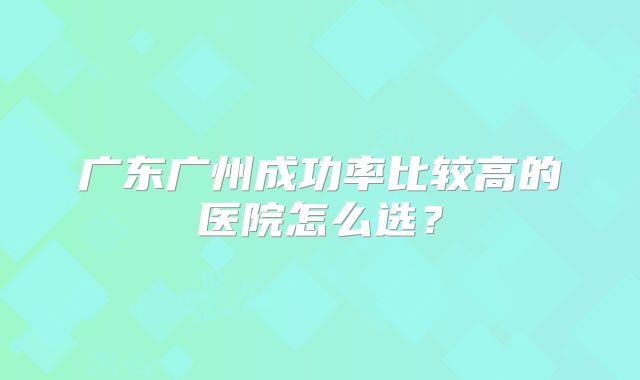 广东广州成功率比较高的医院怎么选？