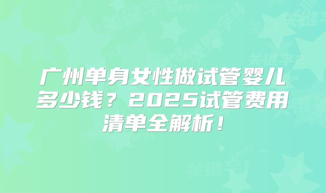 广州单身女性做试管婴儿多少钱？2025试管费用清单全解析！