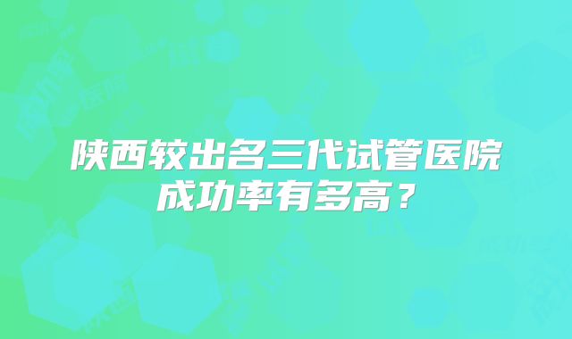 陕西较出名三代试管医院成功率有多高？