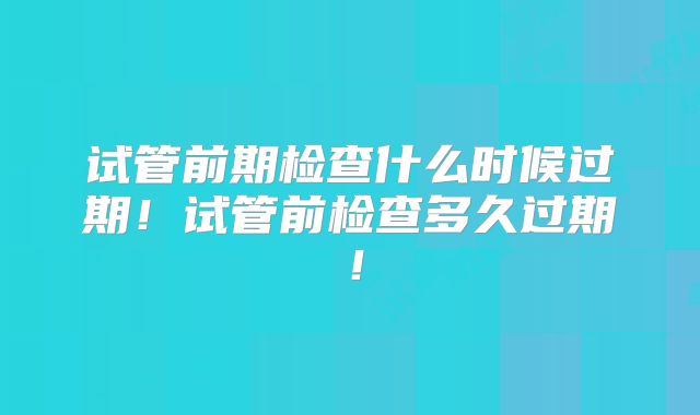试管前期检查什么时候过期!试管前检查多久过期!