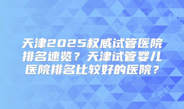 天津2025权威试管医院排名速览？天津试管婴儿医院排名比较好的医院？