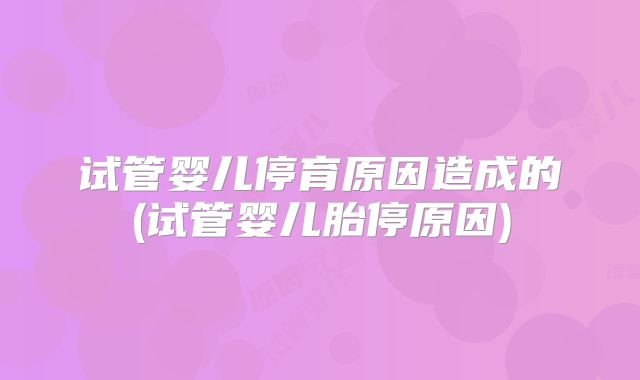 试管婴儿停育原因造成的(试管婴儿胎停原因)
