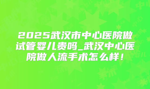 2025武汉市中心医院做试管婴儿贵吗_武汉中心医院做人流手术怎么样！