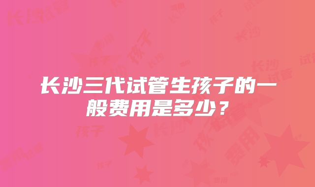 长沙三代试管生孩子的一般费用是多少?