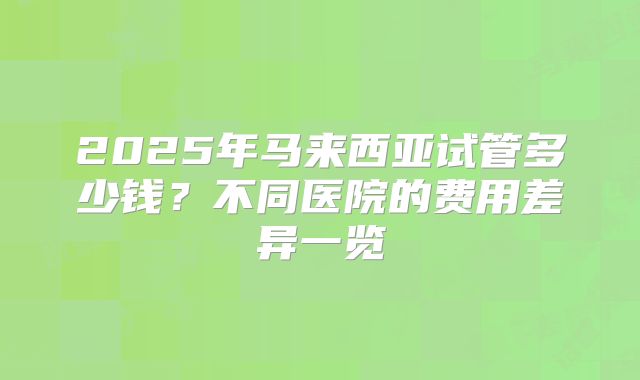 2025年马来西亚试管多少钱?不同医院的费用差异一览