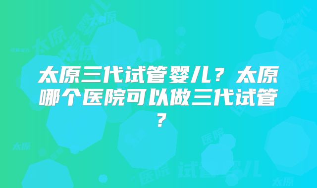 太原三代试管婴儿?太原哪个医院可以做三代试管?
