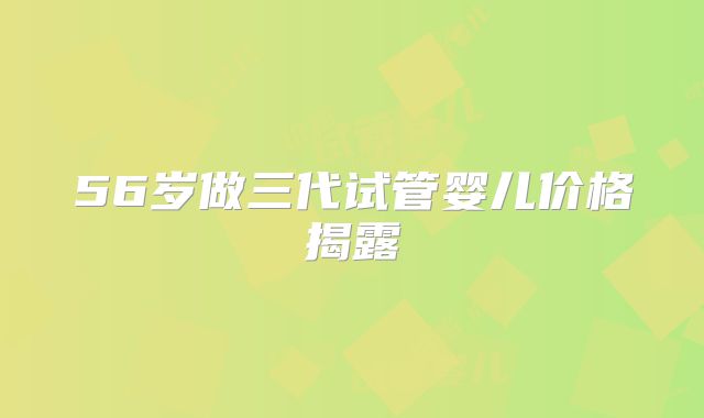 56岁做三代试管婴儿价格揭露