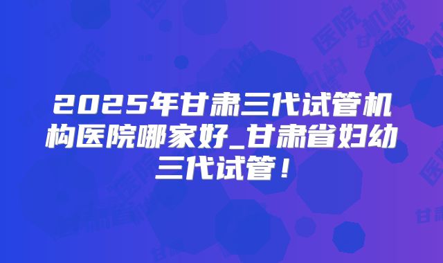 2025年甘肃三代试管机构医院哪家好_甘肃省妇幼三代试管!
