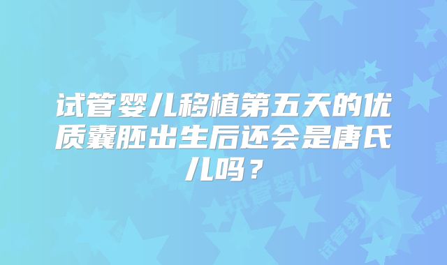 试管婴儿移植第五天的优质囊胚出生后还会是唐氏儿吗?