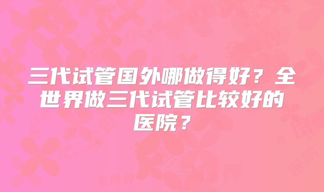 三代试管国外哪做得好？全世界做三代试管比较好的医院？