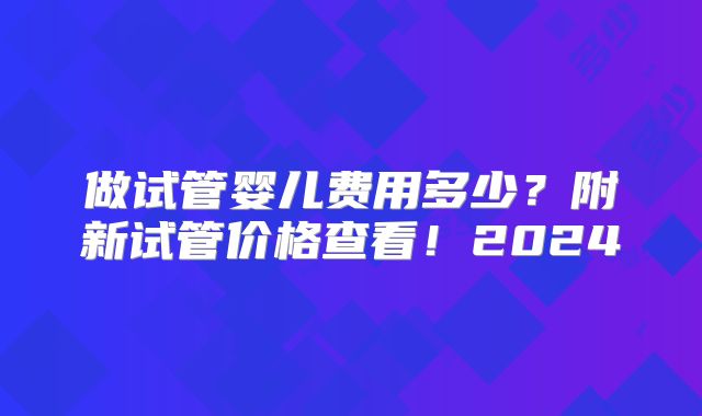 做试管婴儿费用多少？附新试管价格查看！2024