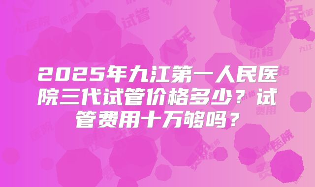 2025年九江第一人民医院三代试管价格多少？试管费用十万够吗？