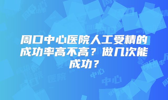 周口中心医院人工受精的成功率高不高？做几次能成功？