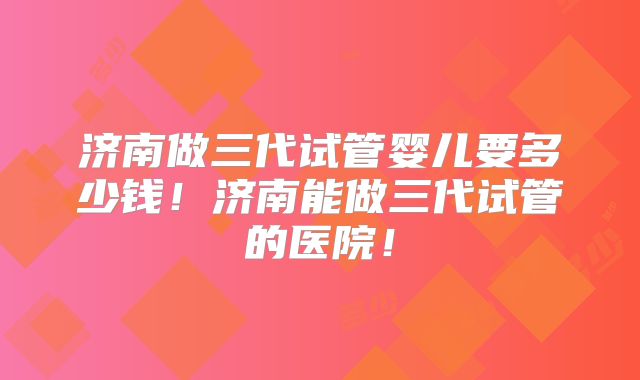 济南做三代试管婴儿要多少钱！济南能做三代试管的医院！