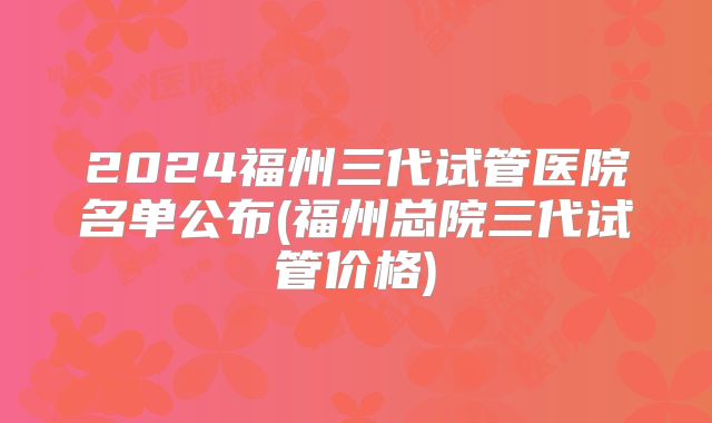 2024福州三代试管医院名单公布(福州总院三代试管价格)