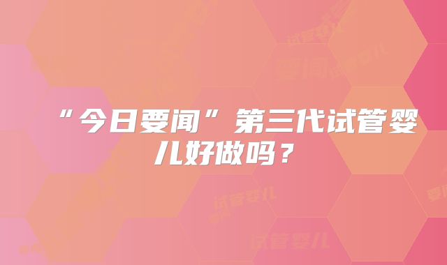 “今日要闻”第三代试管婴儿好做吗？