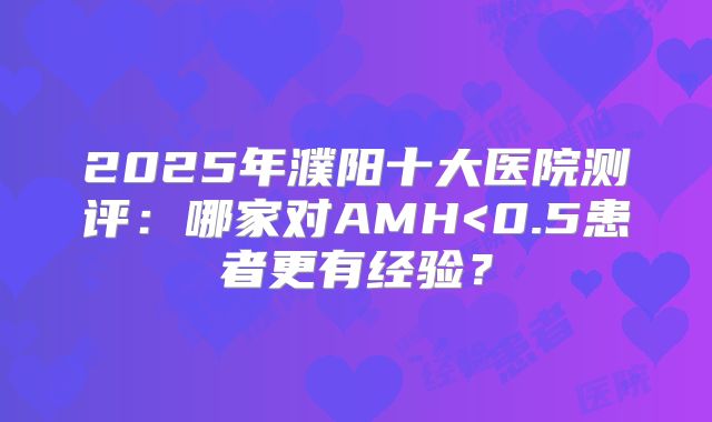 2025年濮阳十大医院测评：哪家对AMH<0.5患者更有经验？