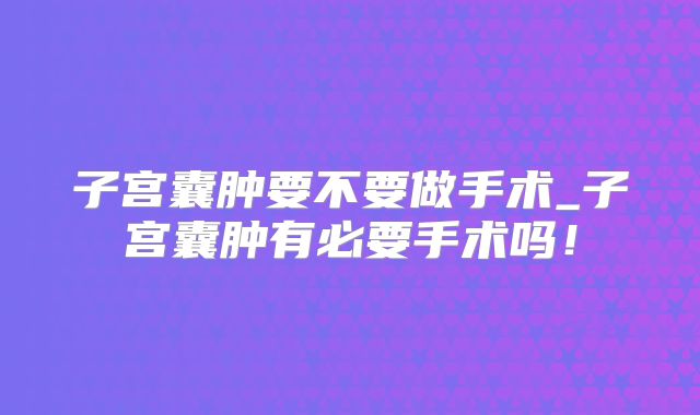 子宫囊肿要不要做手术_子宫囊肿有必要手术吗！