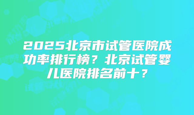 2025北京市试管医院成功率排行榜?北京试管婴儿医院排名前十?