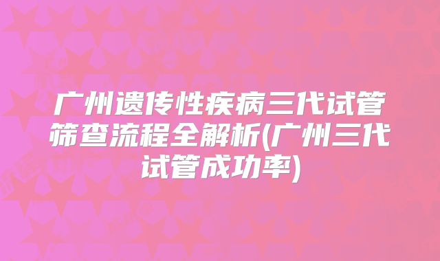 广州遗传性疾病三代试管筛查流程全解析(广州三代试管成功率)
