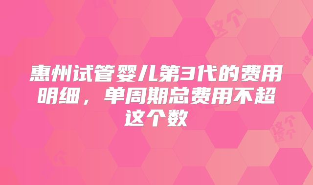 惠州试管婴儿第3代的费用明细,单周期总费用不超这个数