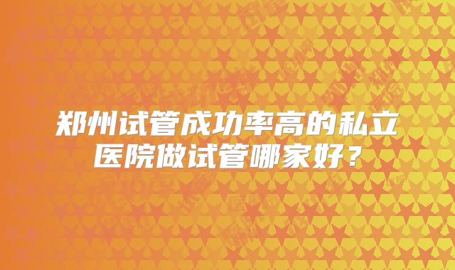 郑州试管成功率高的私立医院做试管哪家好?