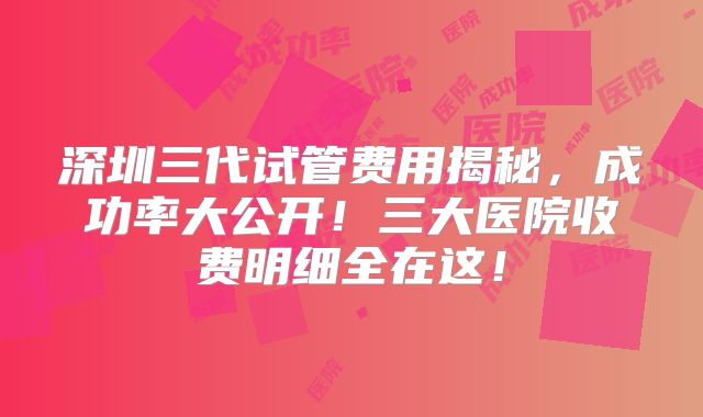 深圳三代试管费用揭秘，成功率大公开！三大医院收费明细全在这！