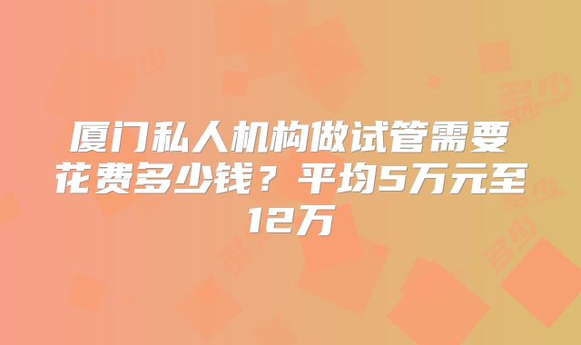 厦门私人机构做试管需要花费多少钱？平均5万元至12万