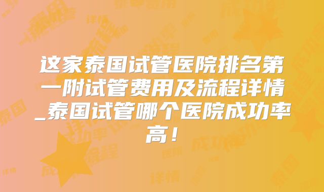这家泰国试管医院排名第一附试管费用及流程详情_泰国试管哪个医院成功率高!