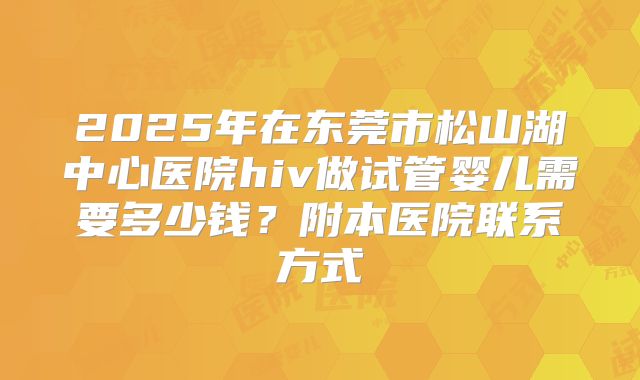 2025年在东莞市松山湖中心医院hiv做试管婴儿需要多少钱？附本医院联系方式
