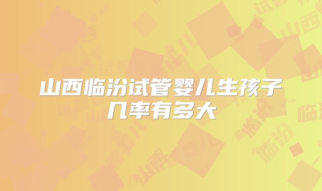 山西临汾试管婴儿生孩子几率有多大