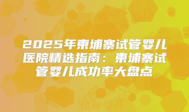 2025年柬埔寨试管婴儿医院精选指南：柬埔寨试管婴儿成功率大盘点