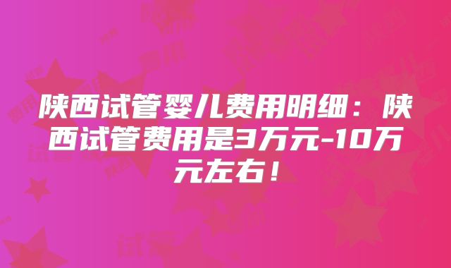 陕西试管婴儿费用明细：陕西试管费用是3万元-10万元左右！