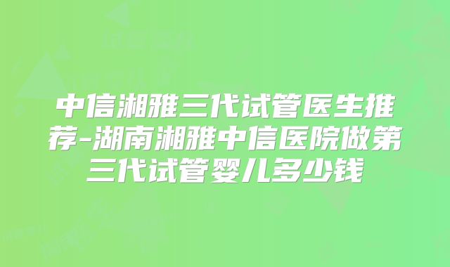 中信湘雅三代试管医生推荐-湖南湘雅中信医院做第三代试管婴儿多少钱