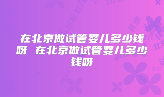 在北京做试管婴儿多少钱呀 在北京做试管婴儿多少钱呀