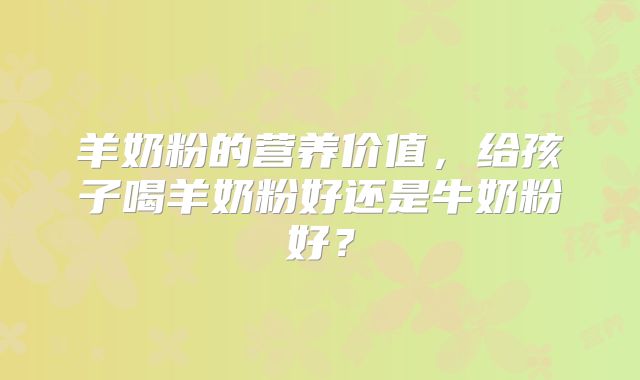 羊奶粉的营养价值,给孩子喝羊奶粉好还是牛奶粉好?