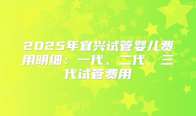 2025年宜兴试管婴儿费用明细:一代、二代、三代试管费用