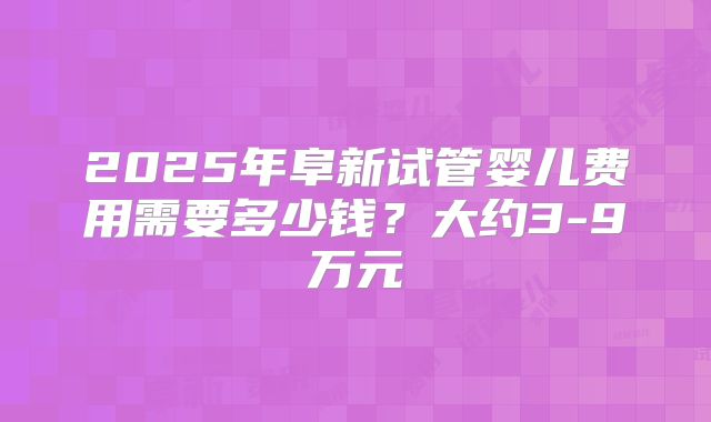 2025年阜新试管婴儿费用需要多少钱？大约3-9万元