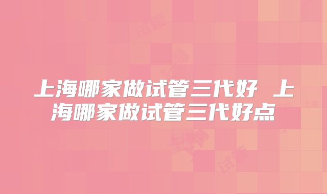 上海哪家做试管三代好 上海哪家做试管三代好点