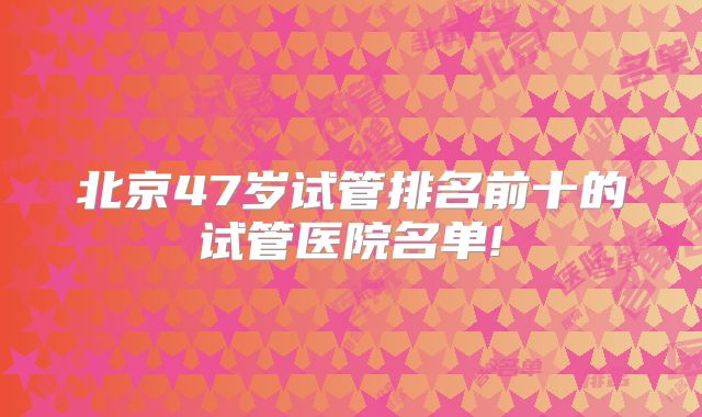 北京47岁试管排名前十的试管医院名单!