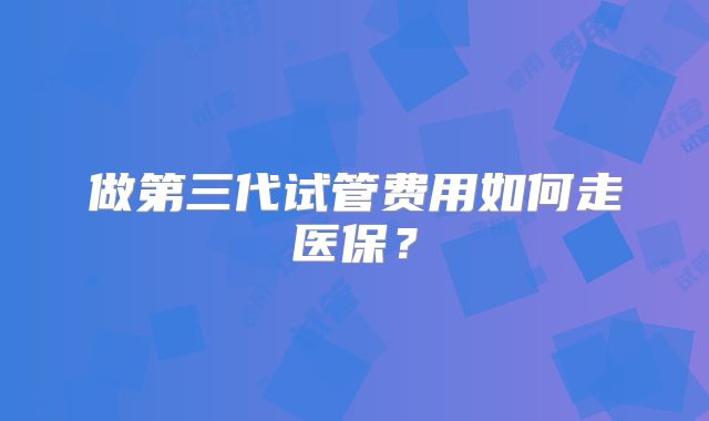 做第三代试管费用如何走医保？