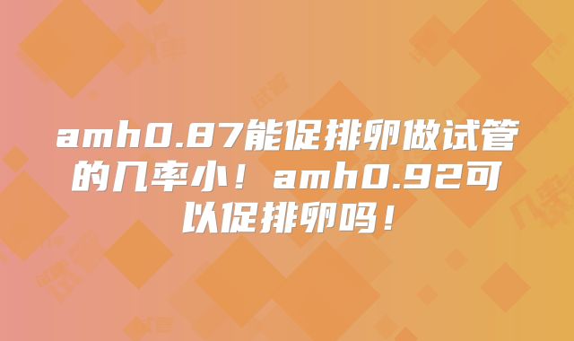 amh0.87能促排卵做试管的几率小!amh0.92可以促排卵吗!